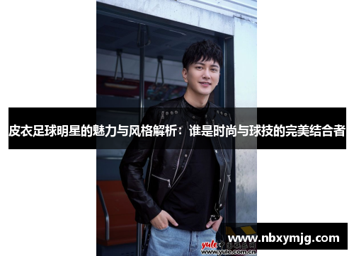 皮衣足球明星的魅力与风格解析：谁是时尚与球技的完美结合者